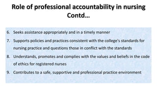 Role of professional accountability in nursing
Contd…
6. Seeks assistance appropriately and in a timely manner
7. Supports policies and practices consistent with the college's standards for
nursing practice and questions those in conflict with the standards
8. Understands, promotes and complies with the values and beliefs in the code
of ethics for registered nurses
9. Contributes to a safe, supportive and professional practice environment
 