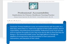 Conclusion: Primary healthcare nurses are involved directly with the public on a
daily basis, hence there is a need to be cognizant of their public position, level of
responsibility, and professional accountability. Professional nurses must not only
strive to improve the quality of care; they must also be able to show that they are
doing so. The community health nurses’ best legal defense is through the
adoption of nursing process and documentation of their assessment,
interventions, and evaluation of their clients
 