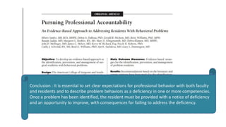 Conclusion : It is essential to set clear expectations for professional behavior with both faculty
and residents and to describe problem behaviors as a deficiency in one or more competencies.
Once a problem has been identified, the resident must be provided with a notice of deficiency
and an opportunity to improve, with consequences for failing to address the deficiency.
 