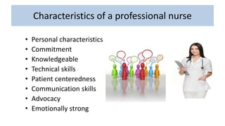 Characteristics of a professional nurse
• Personal characteristics
• Commitment
• Knowledgeable
• Technical skills
• Patient centeredness
• Communication skills
• Advocacy
• Emotionally strong
 