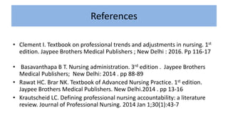 References
• Clement I. Textbook on professional trends and adjustments in nursing. 1st
edition. Jaypee Brothers Medical Publishers ; New Delhi : 2016. Pp 116-17
• Basavanthapa B T. Nursing administration. 3rd edition . Jaypee Brothers
Medical Publishers; New Delhi: 2014 . pp 88-89
• Rawat HC. Brar NK. Textbook of Advanced Nursing Practice. 1st edition.
Jaypee Brothers Medical Publishers. New Delhi.2014 . pp 13-16
• Krautscheid LC. Defining professional nursing accountability: a literature
review. Journal of Professional Nursing. 2014 Jan 1;30(1):43-7
 