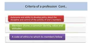 Criteria of a profession Cont..
Autonomy and ability to develop policy about the
discipline and control of the activity of one's members
Members shares a common identity, value and
attitudes
A code of ethics to which its members follow
 