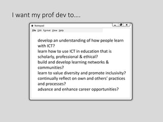I want my prof dev to….
Notepad
File Edit Format View Help
develop an understanding of how people learn
with ICT?
learn how to use ICT in education that is
scholarly, professional & ethical?
build and develop learning networks &
communities?
learn to value diversity and promote inclusivity?
continually reflect on own and others’ practices
and processes?
advance and enhance career opportunities?
 