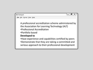 Notepad
File Edit Format View Help
A professional accreditation scheme administered by
the Association for Learning Technology (ALT)
•Professional Accreditation
•Portfolio based
Developed to
•Have experience and capabilities certified by peers
•Demonstrate that they are taking a committed and
serious approach to their professional development
 