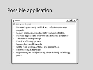 Possible application
Notepad
• Personal opportunity to think and reflect on your own
projects.
• Look at scope, range and people you have affected.
• Practical applications where you had made a difference
• Theoretical underpinnings
• Practical affirming process
• Looking back and forwards
• Get to read others portfolios and assess them
• Both teaching & technical
• Opportunity for recognition by other learning technology
peers
File Edit Format View Help
 