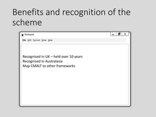 Benefits and recognition of the
scheme
Notepad
Recognised in UK – held over 10 years
Recognised in Australasia
Map CMALT to other frameworks
File Edit Format View Help
 