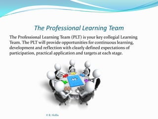 The Professional Learning Team
The Professional Learning Team (PLT) is your key collegial Learning
Team. The PLT will provide opportunities for continuous learning,
development and reflection with clearly defined expectations of
participation, practical application and targets at each stage.




                   © R. Hollis
 