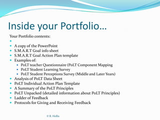 Inside your Portfolio…
Your Portfolio contents:

 A copy of the PowerPoint
 S.M.A.R.T Goal info sheet
 S.M.A.R.T Goal Action Plan template
 Examples of:
      PoLT teacher Questionnaire (PoLT Component Mapping
      PoLT Student Learning Survey
      PoLT Student Perceptions Survey (Middle and Later Years)
   Analysis of PoLT Data Sheet
   PoLT Individual Action Plan Template
   A Summary of the PoLT Principles
   PoLT Unpacked (detailed information about PoLT Principles)
   Ladder of Feedback
   Protocols for Giving and Receiving Feedback


                      © R. Hollis
 