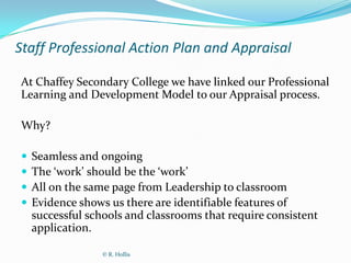 Staff Professional Action Plan and Appraisal

At Chaffey Secondary College we have linked our Professional
Learning and Development Model to our Appraisal process.

Why?

   Seamless and ongoing
   The ‘work’ should be the ‘work’
   All on the same page from Leadership to classroom
   Evidence shows us there are identifiable features of
    successful schools and classrooms that require consistent
    application.

                  © R. Hollis
 