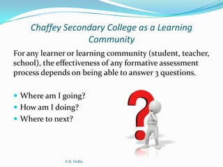 Chaffey Secondary College as a Learning
                 Community
For any learner or learning community (student, teacher,
school), the effectiveness of any formative assessment
process depends on being able to answer 3 questions.

 Where am I going?
 How am I doing?
 Where to next?




              © R. Hollis
 