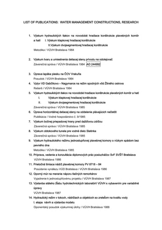 LIST OF PUBLICATIONS: WATER MANAGEMENT CONSTRUCTIONS, RESEARCH
1. Výskum hydraulických tlakov na novodobé hradiace konštrukcie plavebných komôr
a hatí I. Výskum klapkovej hradiacej konštrukcie
II.Výskum dvojsegmentovej hradiacej konštrukcie
Metodika / VÚVH Bratislava 1984
2. Výskum tvaru a umiestnenia deliacej steny prívodu na odolejovač
Záverečná správa / VÚVH Bratislava 1984 AO 244992
3. Úprava lapáka piesku na ČOV Vrakuňa
Posudok / VÚVH Bratislava 1984
4. Vplyv VD Gabčíkovo – Nagymaros na režim spodných vôd Žitného ostrova
Rešerš / VÚVH Bratislava 1984
5. Výskum hydraulických tlakov na novodobé hradiace konštrukcie plavebných komôr a hatí
I. Výskum klapkovej hradiacej konštrukcie
II. Výskum dvojsegmentovej hradiacej konštrukcie
Záverečná správa / VÚVH Bratislava 1985
6. Úprava horizontálnej deliacej steny na oddelenie plávajúcich nečistôt
Publikácia / Vodné hospodárstvo č. 9/1985
7. Výskum bočnej priepadovej hrany pred dažďovou zdržou
Záverečná správa / VÚVH Bratislava 1985
8. Výskum obtokového tunela pre vodné dielo Slatinka
Záverečná správa / VÚVH Bratislava 1985
9. Výskum hydraulického režimu jednostupňovej plavebnej komory s nízkym spádom bez
pevného dna
Metodika / VÚVH Bratislava 1985
10. Príprava, vedenie a konzultácia diplomových prác poslucháčov SvF SVŠT Bratislava
VÚVH Bratislava 1986
11. Prietočná tlmiaca nádrž plavebnej komory PV 8718 – 84
Posúdenie vynálezu VÚD Bratislava / VÚVH Bratislava 1986
12. Oporný múr na meranie náporu tlačných remorkérov
Vyjadrenie k jednostupňovému projektu / VÚVH Bratislava 1987
13. Výstavba stáleho žľabu hydrotechnických laboratórií VÚVH s vybavením pre variabilné
úpravy
VÚVH Bratislava 1987
14. Hydraulický režim v tokoch, nádržiach a objektoch so zreteľom na kvalitu vody
I. etapa návrh a výstavba modelu
Oponentský posudok výskumnej úlohy / VÚVH Bratislava 1988
 