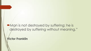 Man is not destroyed by suffering; he is
destroyed by suffering without meaning.”
Victor Franklin
 
