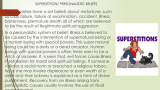 SUPERSTITION/ PERSONALISTIC BELIEFS
Most societies have a set beliefs about misfortune, such
as crop failure, failure at examination, accident, illness,
barrenness, premature death all of which are believed
to be the result of illegitimate spiritual aggression.
In a personalistic system of belief, illness is believed to
be caused by the intervention of supernatural being or
a human being with special powers. This super natural
being could be a deity or a dead ancestor. Human
beings with special powers is often times seen to be a
witch or sorcerer. It is seen that, evil forces cause illness
in retaliation for moral and spiritual failings. If someone
violates a social norm or breached a religious taboo,
he or she may invoke displeasure or even wrath of a
deity and their sickness is explained as a form of divine
punishment. Recovery from an illness arising from
personalistic causes usually involves the use of ritual
 