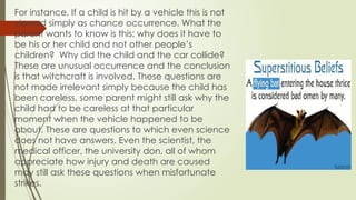 For instance, If a child is hit by a vehicle this is not
viewed simply as chance occurrence. What the
parent wants to know is this: why does it have to
be his or her child and not other people’s
children? Why did the child and the car collide?
These are unusual occurrence and the conclusion
is that witchcraft is involved. These questions are
not made irrelevant simply because the child has
been careless, some parent might still ask why the
child had to be careless at that particular
moment when the vehicle happened to be
about. These are questions to which even science
does not have answers. Even the scientist, the
medical officer, the university don, all of whom
appreciate how injury and death are caused
may still ask these questions when misfortunate
strikes.
 