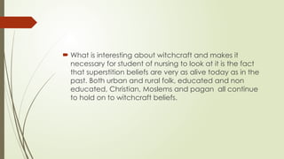  What is interesting about witchcraft and makes it
necessary for student of nursing to look at it is the fact
that superstition beliefs are very as alive today as in the
past. Both urban and rural folk, educated and non
educated, Christian, Moslems and pagan all continue
to hold on to witchcraft beliefs.
 