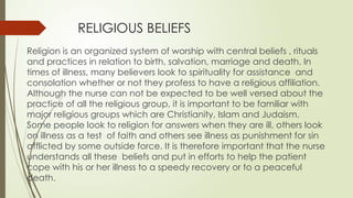 RELIGIOUS BELIEFS
Religion is an organized system of worship with central beliefs , rituals
and practices in relation to birth, salvation, marriage and death. In
times of illness, many believers look to spirituality for assistance and
consolation whether or not they profess to have a religious affiliation.
Although the nurse can not be expected to be well versed about the
practice of all the religious group, it is important to be familiar with
major religious groups which are Christianity, Islam and Judaism.
Some people look to religion for answers when they are ill, others look
on illness as a test of faith and others see illness as punishment for sin
afflicted by some outside force. It is therefore important that the nurse
understands all these beliefs and put in efforts to help the patient
cope with his or her illness to a speedy recovery or to a peaceful
death.
 