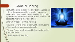 Spiritual Healing
Spiritual healing as espoused by (Benor, 2002) is a
systematic, purposeful intervention by one or
more persons aiming to help another living being
by means of focused intention, hand contact, or
passes to improve their condition.
Different types of spiritual healing
There are several kinds of spiritual healing. Some
of the most common ones include:
 Yoga; Angel healing, meditation and assisted
visualization.
 Reiki; Acoustic healing
 