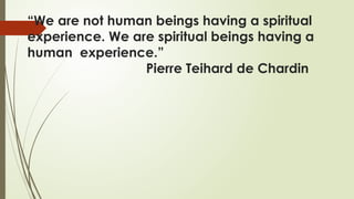 “We are not human beings having a spiritual
experience. We are spiritual beings having a
human experience.”
Pierre Teihard de Chardin
 