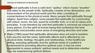 THE ROLE OF SPIRITUALITY IN HEALTHCARE
 The word spirituality is from a Latin term “spiritus” which means “breathe”
and refers to the breath of life. Spirituality consists of two dimensions, one
transcendent of the physical world and the other consisting of
connectedness to the physical world. Many people find spirituality through
religion. Apart from religion, some people find spirituality by communing
with nature, music, the arts, quest for scientific truth, or a set of values and
principles. It can therefore be said that spirituality is universal yet unique to
every person. It is the spirit of human being that synthesizes the total
personality and provides some sense of energizing direction and order.
 Ellison (1983) assert that spirituality dimension does not exist in isolation
from psyche and the soma. Spirituality affects and is affected by our
physical state, feelings, thoughts and relationships. In the healthcare
setting, assessing spirituality and the spiritual needs of a patient is
fundamental to providing effective spiritual care. It may be more
appropriate to assess patients’ spiritual needs and to determine whether
they are experiencing spiritual distress.
 