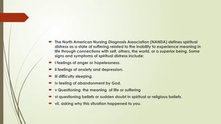  The North American Nursing Diagnosis Association (NANDA) defines spiritual
distress as a state of suffering related to the inability to experience meaning in
life through connections with self, others, the world, or a superior being. Some
signs and symptoms of spiritual distress include:
 I feelings of anger or hopelessness.
 ii feelings of anxiety and depression.
 iii difficulty sleeping.
 iv feeling of abandonment by God.
 v Questioning the meaning of life or suffering
 vi questioning beliefs or sudden doubt in spiritual or religious beliefs.
 vii. asking why this situation happened to you.
 