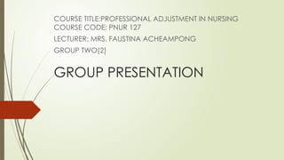GROUP PRESENTATION
COURSE TITLE:PROFESSIONAL ADJUSTMENT IN NURSING
COURSE CODE: PNUR 127
LECTURER: MRS. FAUSTINA ACHEAMPONG
GROUP TWO(2)
 