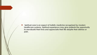  Spiritual care is an aspect of holistic medicine recognized by modern
healthcare systems. Spiritual experience may give patients the opportunity
to reevaluate their lives and appreciate their life despite their distress or
pain.
 