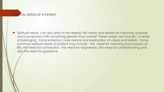 SPIRITUAL NEEDS OF A PATIENT .
 Spiritual needs can also refer to the deeply felt needs and desires for meaning, purpose
and connections with something greater than oneself. These needs can include ; a sense
of belonging , transcendence, inner peace and exploration of values and beliefs . Some
common spiritual needs of patient may include ; the need for meaning and purpose of
life, the need for connection, the need for forgiveness, the need for understanding and
also the need for guidance.
 