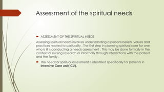 Assessment of the spiritual needs
 ASSESSMENT OF THE SPIRITUAL NEEDS
Assessing spiritual needs involves understanding a persons beliefs ,values and
practices related to spirituality . The first step in planning spiritual care for one
who is ill is conducting a needs assessment . This may be done formally in the
context of nursing research or informally through interactions with the patient
and the family .
 The need for spiritual assessment is identified specifically for patients in
Intensive Care unit(ICU).
 