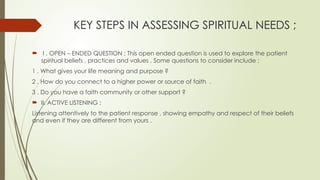 KEY STEPS IN ASSESSING SPIRITUAL NEEDS ;
 I . OPEN – ENDED QUESTION ; This open ended question is used to explore the patient
spiritual beliefs , practices and values . Some questions to consider include ;
1 . What gives your life meaning and purpose ?
2 . How do you connect to a higher power or source of faith .
3 . Do you have a faith community or other support ?
 II. ACTIVE LISTENING ;
Listening attentively to the patient response , showing empathy and respect of their beliefs
and even if they are different from yours .
 