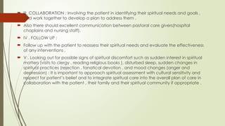 III. COLLABORATION ; Involving the patient in identifying their spiritual needs and goals ,
and work together to develop a plan to address them .
 Also there should excellent communication between pastoral care givers(hospital
chaplains and nursing staff).
 IV . FOLLOW UP ;
 Follow up with the patient to reassess their spiritual needs and evaluate the effectiveness
of any interventions .
 V . Looking out for possible signs of spiritual discomfort such as sudden interest in spiritual
matters (visits to clergy , reading religious books ), disturbed sleep, sudden changes in
spiritual practices (rejection , fanatical devotion , and mood changes (anger and
depression) : It is important to approach spiritual assessment with cultural sensitivity and
respect for patient’s belief and to integrate spiritual care into the overall plan of care in
collaboration with the patient , their family and their spiritual community if appropriate .
 