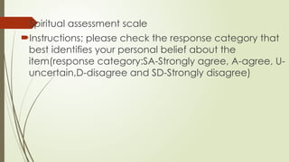 Spiritual assessment scale
Instructions; please check the response category that
best identifies your personal belief about the
item(response category:SA-Strongly agree, A-agree, U-
uncertain,D-disagree and SD-Strongly disagree)
 