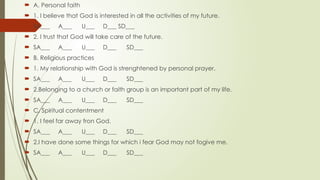  A. Personal faith
 1. I believe that God is interested in all the activities of my future.
 SA___ A___ U___ D___ SD___
 2. I trust that God will take care of the future.
 SA___ A___ U___ D___ SD___
 B. Religious practices
 1. My relationship with God is strenghtened by personal prayer.
 SA___ A___ U___ D___ SD___
 2.Belonging to a church or faith group is an important part of my life.
 SA___ A___ U___ D___ SD___
 C. Spiritual contentment
 1. I feel far away fron God.
 SA___ A___ U___ D___ SD___
 2.I have done some things for which i fear God may not fogive me.
 SA___ A___ U___ D___ SD___
 
