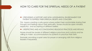 HOW TO CARE FOR THE SPIRITUAL NEEDS OF A PATIENT
 i PROVIDING A SUPPORT AND NON JUDGEMENTAL ENVIRONMENT FOR
PATIENT TO EXPRESS THEIR SPIRITUAL BELIEFS AND CONCERN
This means creating a safe space where patient feel comfortable sharing their
thought and feelings about their spirituality. Nurses should be open minded,
respectful , and accepting of different beliefs .
 ii RESPECTING AND ACCOMODATING RELIGIOUS PRACTICES AND RITUALS
Nurses should be aware of different religious practices and customs and be
willing to make accommodations for patients to practice their faith.
Example: providing a quiet area for prayer or arranging visits from religious
leaders if requested.
 