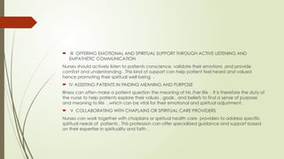  III OFFERING EMOTIONAL AND SPIRITUAL SUPPORT THROUGH ACTIVE LISTENING AND
EMPATHETIC COMMUNICATION
Nurses should actively listen to patients conscience, validate their emotions ,and provide
comfort and understanding . This kind of support can help patient feel heard and valued
hence promoting their spiritual well being .
 IV ASSISTING PATIENTS IN FINDING MEANING AND PURPOSE
Illness can often make a patient question the meaning of his /her life . It is therefore the duty of
the nurse to help patients explore their values , goals , and beliefs to find a sense of purpose
and meaning to life , which can be vital for their emotional and spiritual adjustment .
 V COLLABORATING WITH CHAPLAINS OR SPIRITUAL CARE PROVIDERS
Nurses can work together with chaplains or spiritual health care providers to address specific
spiritual needs of patients . This profession can offer specialized guidance and support based
on their expertise in spirituality and faith .
 
