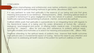 CONCLUSION
Long before chemotherapy and antiretroviral, even before antibiotics and aspirin, medically
ill people turned to spiritual healing methods to get better. (Boudreaux 2002)
It is very pertinent to note that spirituality is the essence of our being and one that gives
meaning and purpose to our existence . (Narayanasamy , 2006) . Dismissing spiritual needs of
a patient is tantamount to gross negligence of the very nature of a person . Contemporary
healthcare captures things pertaining to physical , mental , social and also spiritual .
Culliford (2002) posits that spirituality is supraordinate to an integrating force with regards to
the hierarchical needs of a being and this orders dimensions of human life ; physical ,
biological , psychological and social . In offering holistic medical care , it includes making
provision for ; respect , allow for and pay strict adherence to patients spiritual needs .
Spirituality enables and motivates us to search for meaning and purpose in life . (Ellison 1983)
Therefore attending to the spiritual needs of patients may improve their health outcomes
and spiritual care is a fundamental aspect of nursing . Hence the need to pay attention and
make room to addressing all health needs of the patient for optimum wellness or health
 