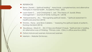  REFERENCES
 Benor ,Daniel J . Spiritual healing” . Hand book complementary and alternative
therapies in mental health . Academic Press , 2002 .
 Lyson Karen S . , and Christopher S . Lee .”The theory of dyadic illness
management .” Journal of family nursing 24.1 (2018)
 Narayanasamy , Aru . “ Recognizing spiritual needs . “ Spiritual assessment in
healthcare practice (2010)
 Timmins , Fiona , and Silvia Caldeira . “ Assessing the spiritual needs of patients .
Nursing standard (2014)
 Boudreaux , Edwin D . , Erin O’Hea and Robert Chasuk. “Spiritual role in healing . ‘
An alternative way of thinking .”Primary care : Clinic in office practice (2002)
 Oxford Advanced Learners Advanced Learners
 Merriam – Webster Dictionary .
 