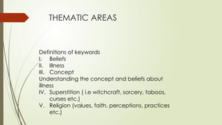 THEMATIC AREAS
Definitions of keywords
I. Beliefs
II. Illness
III. Concept
Understanding the concept and beliefs about
illness
IV. Superstition ( i.e witchcraft, sorcery, taboos,
curses etc.)
V. Religion (values, faith, perceptions, practices
etc.)
 