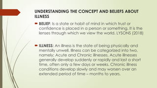 UNDERSTANDING THE CONCEPT AND BELIEFS ABOUT
ILLNESS
 BELIEF: Is a state or habit of mind in which trust or
confidence is placed in a person or something. It is the
lenses through which we view the world. LYSONS (2018)
 ILLNESS: An illness is the state of being physically and
mentally unwell. Illness can be categorized into two,
namely; Acute and Chronic illnesses. Acute illnesses
generally develop suddenly or rapidly and last a short
time, often only a few days or weeks. Chronic illness
conditions develop slowly and may worsen over an
extended period of time – months to years.
 