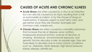 CAUSES OF ACUTE AND CHRONIC ILLNESS
 Acute illness are often caused by a virus or an infection
but can also be caused by an injury resulting from a fall
or automobile accident, or by the misuse of drugs or
medications. It requires urgent or short term care, and
get better once they are treated. Examples are
common cold, malaria etc.
 Chronic illness are often caused by unhealthy behaviors
that increase the risk of disease- poor nutrition,
inadequate physical activity, overuse of alcohol, or
smoking . Emotional , environmental exposure, and
genetic factors also play a role. As people age, they are
more likely to develop one or more chronic conditions
such as ; diabetes, heart disease, high blood pressure,
kidney disease, arthritis etc.
 