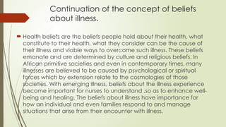 Continuation of the concept of beliefs
about illness.
 Health beliefs are the beliefs people hold about their health, what
constitute to their health, what they consider can be the cause of
their illness and viable ways to overcome such illness. These beliefs
emanate and are determined by culture and religious beliefs. In
African primitive societies and even in contemporary times, many
illnesses are believed to be caused by psychological or spiritual
forces which by extension relate to the cosmologies of those
societies. With emerging illness, beliefs about the illness experience
become important for nurses to understand ,so as to enhance well­
-
being and healing. The beliefs about illness have importance for
how an individual and even families respond to and manage
situations that arise from their encounter with illness.
 