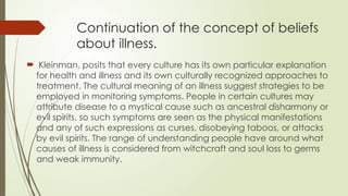 Continuation of the concept of beliefs
about illness.
 Kleinman, posits that every culture has its own particular explanation
for health and illness and its own culturally recognized approaches to
treatment. The cultural meaning of an illness suggest strategies to be
employed in monitoring symptoms. People in certain cultures may
attribute disease to a mystical cause such as ancestral disharmony or
evil spirits, so such symptoms are seen as the physical manifestations
and any of such expressions as curses, disobeying taboos, or attacks
by evil spirits. The range of understanding people have around what
causes of illness is considered from witchcraft and soul loss to germs
and weak immunity.
 