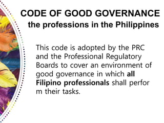 CODE OF GOOD GOVERNANCE
the professions in the Philippines
This code is adopted by the PRC
and the Professional Regulatory
Boards to cover an environment of
good governance in which all
Filipino professionals shall perfor
m their tasks.
 
