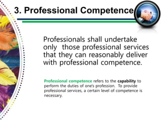 Professionals shall undertake
only those professional services
that they can reasonably deliver
with professional competence.
3. Professional Competence
Professional competence refers to the capability to
perform the duties of one's profession. To provide
professional services, a certain level of competence is
necessary.
 