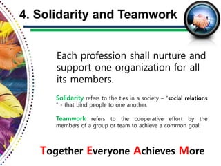 Each profession shall nurture and
support one organization for all
its members.
4. Solidarity and Teamwork
Together Everyone Achieves More
Solidarity refers to the ties in a society – “social relations
” - that bind people to one another.
Teamwork refers to the cooperative effort by the
members of a group or team to achieve a common goal.
 