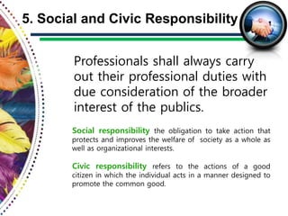 Professionals shall always carry
out their professional duties with
due consideration of the broader
interest of the publics.
5. Social and Civic Responsibility
Social responsibility the obligation to take action that
protects and improves the welfare of society as a whole as
well as organizational interests.
Civic responsibility refers to the actions of a good
citizen in which the individual acts in a manner designed to
promote the common good.
 