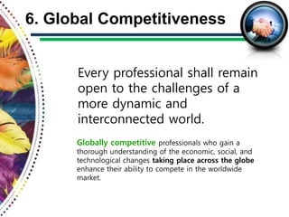 Every professional shall remain
open to the challenges of a
more dynamic and
interconnected world.
6. Global Competitiveness
Globally competitive professionals who gain a
thorough understanding of the economic, social, and
technological changes taking place across the globe
enhance their ability to compete in the worldwide
market.
 