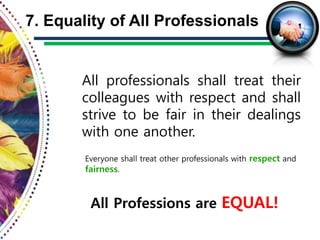 All professionals shall treat their
colleagues with respect and shall
strive to be fair in their dealings
with one another.
7. Equality of All Professionals
All Professions are EQUAL!
Everyone shall treat other professionals with respect and
fairness.
 
