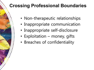 Crossing Professional Boundaries
• Non-therapeutic relationships
• Inappropriate communication
• Inappropriate self-disclosure
• Exploitation – money, gifts
• Breaches of confidentiality
 