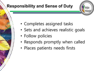• Completes assigned tasks
• Sets and achieves realistic goals
• Follow policies
• Responds promptly when called
• Places patients needs firsts
Responsibility and Sense of Duty
 