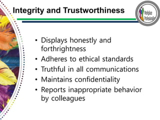 • Displays honestly and
forthrightness
• Adheres to ethical standards
• Truthful in all communications
• Maintains confidentiality
• Reports inappropriate behavior
by colleagues
Integrity and Trustworthiness
 